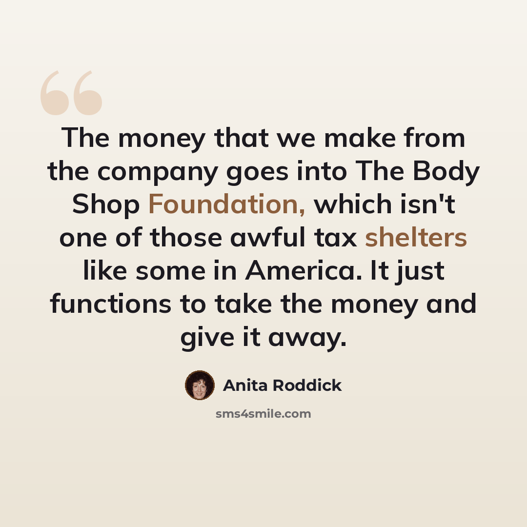 “The money that we make from the company goes into The Body Shop Foundation, which isn't one of those awful tax shelters like some in America. It just functions to take the money and give it away.” quote by Anita Roddick