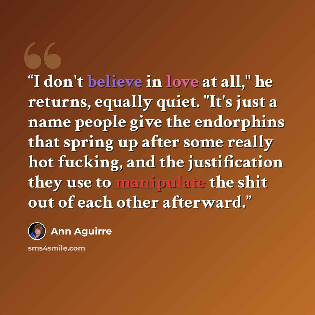 “I don't believe in love at all," he returns, equally quiet. "It's just a name people give the endorphins that spring up after some really hot fucking, and the justification they use to manipulate the shit out of each other afterward.” quote by Ann Aguirre