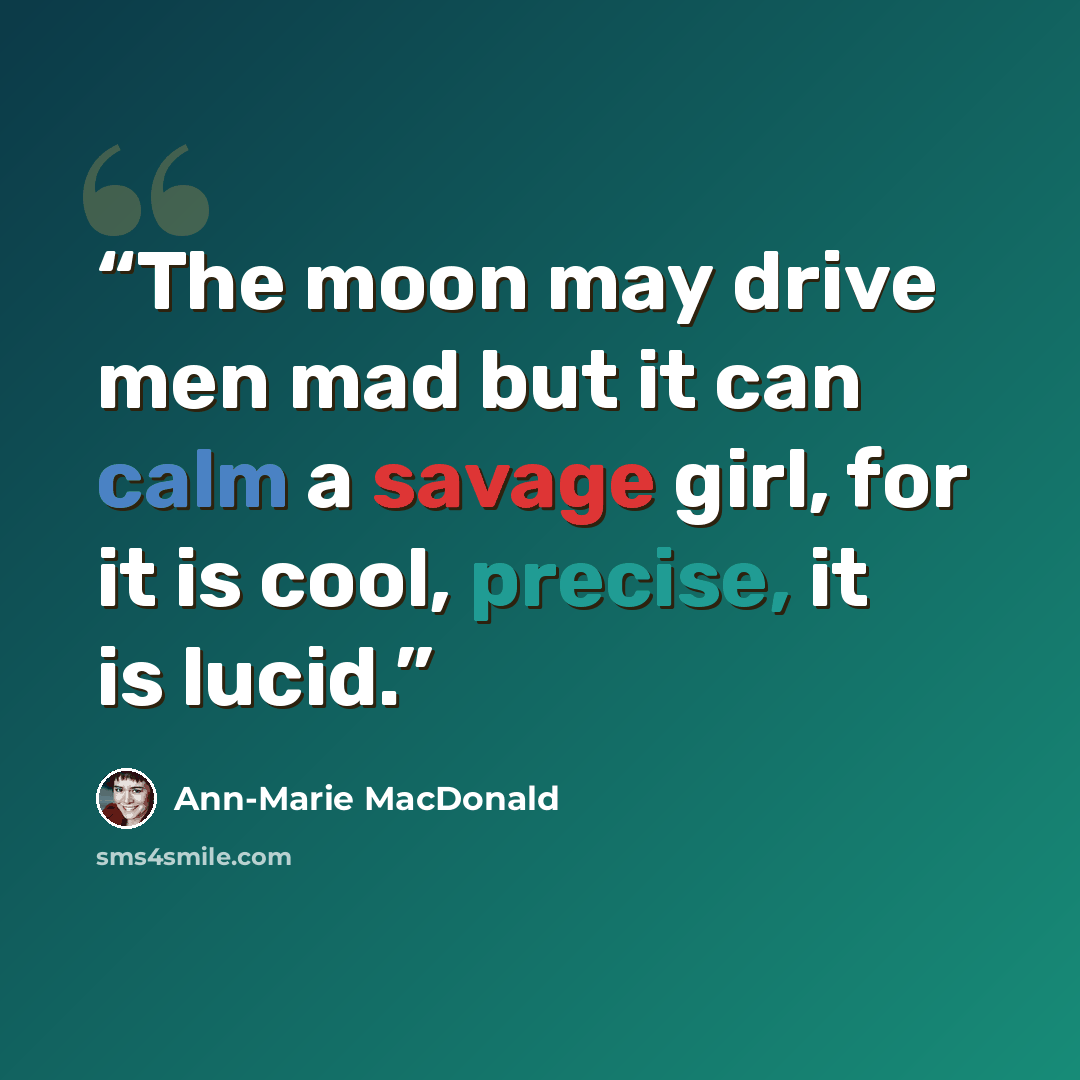 “The moon may drive men mad but it can calm a savage girl, for it is cool, precise, it is lucid.” quote by Ann-Marie MacDonald