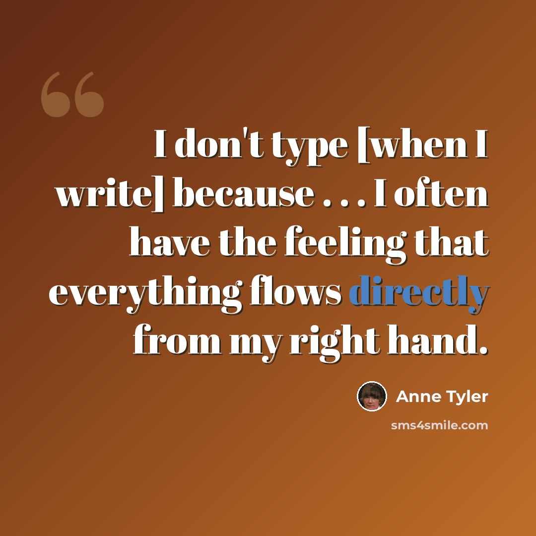 “I don't type [when I write] because . . . I often have the feeling that everything flows directly from my right hand.” quote by Anne Tyler