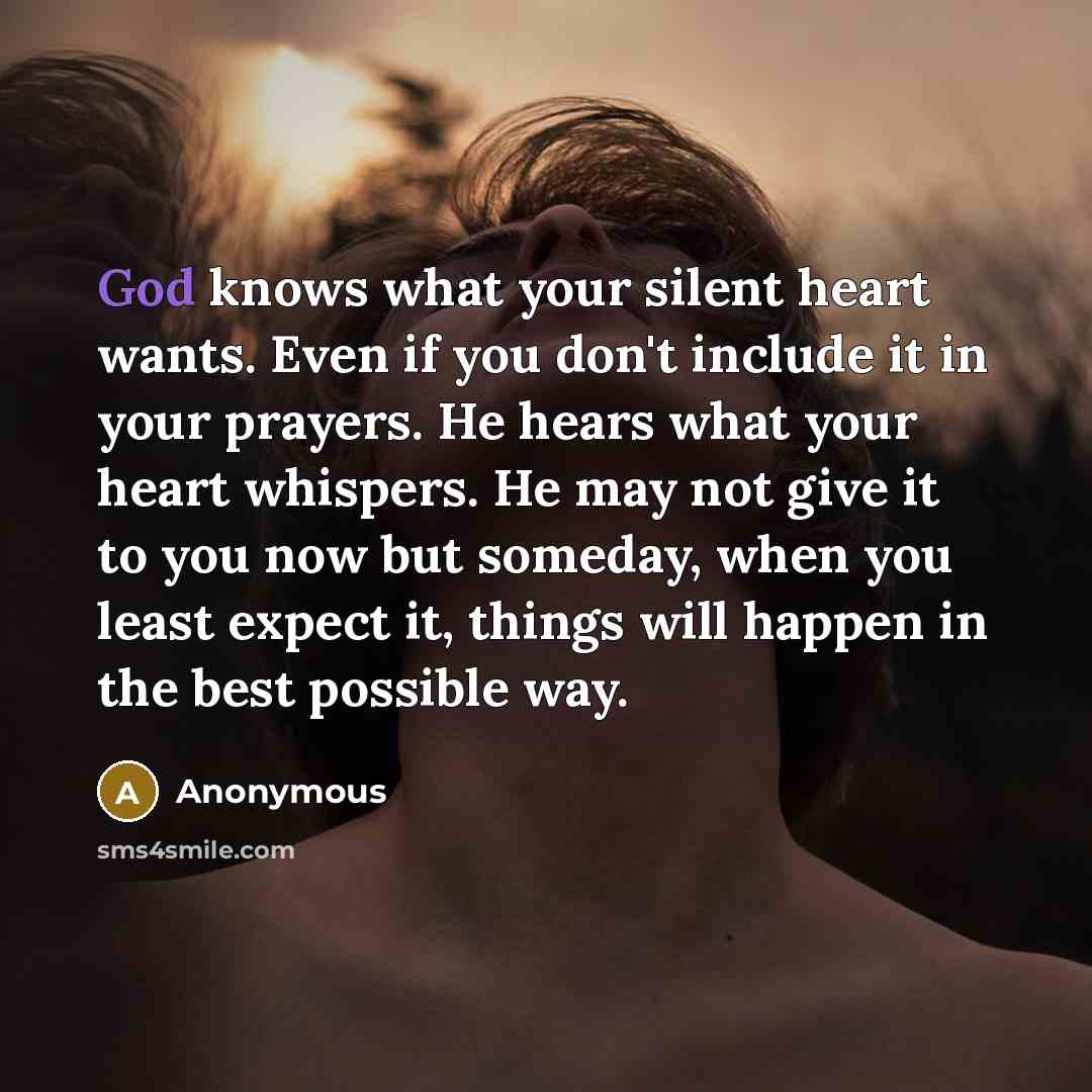 “God knows what your silent heart wants. Even if you don't include it in your prayers. He hears what your heart whispers. He may not give it to you now but someday, when you least expect it, things will happen in the best possible way.” quote by Anonymous