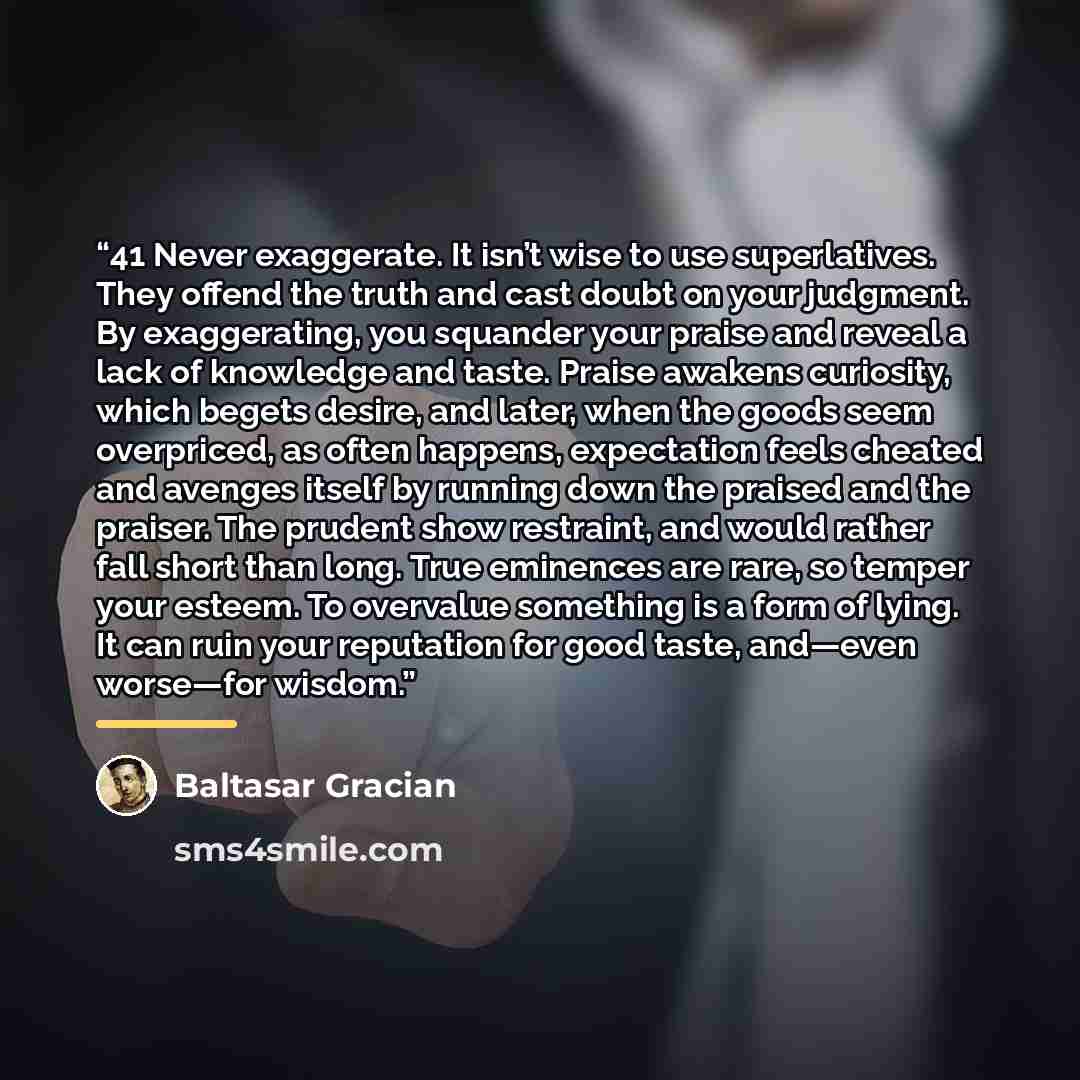 “41 Never exaggerate. It isn’t wise to use superlatives. They offend the truth and cast doubt on your judgment. By exaggerating, you squander your praise and reveal a lack of knowledge and taste. Praise awakens curiosity, which begets desire, and later, when the goods seem overpriced, as often…” quote by Baltasar Gracián