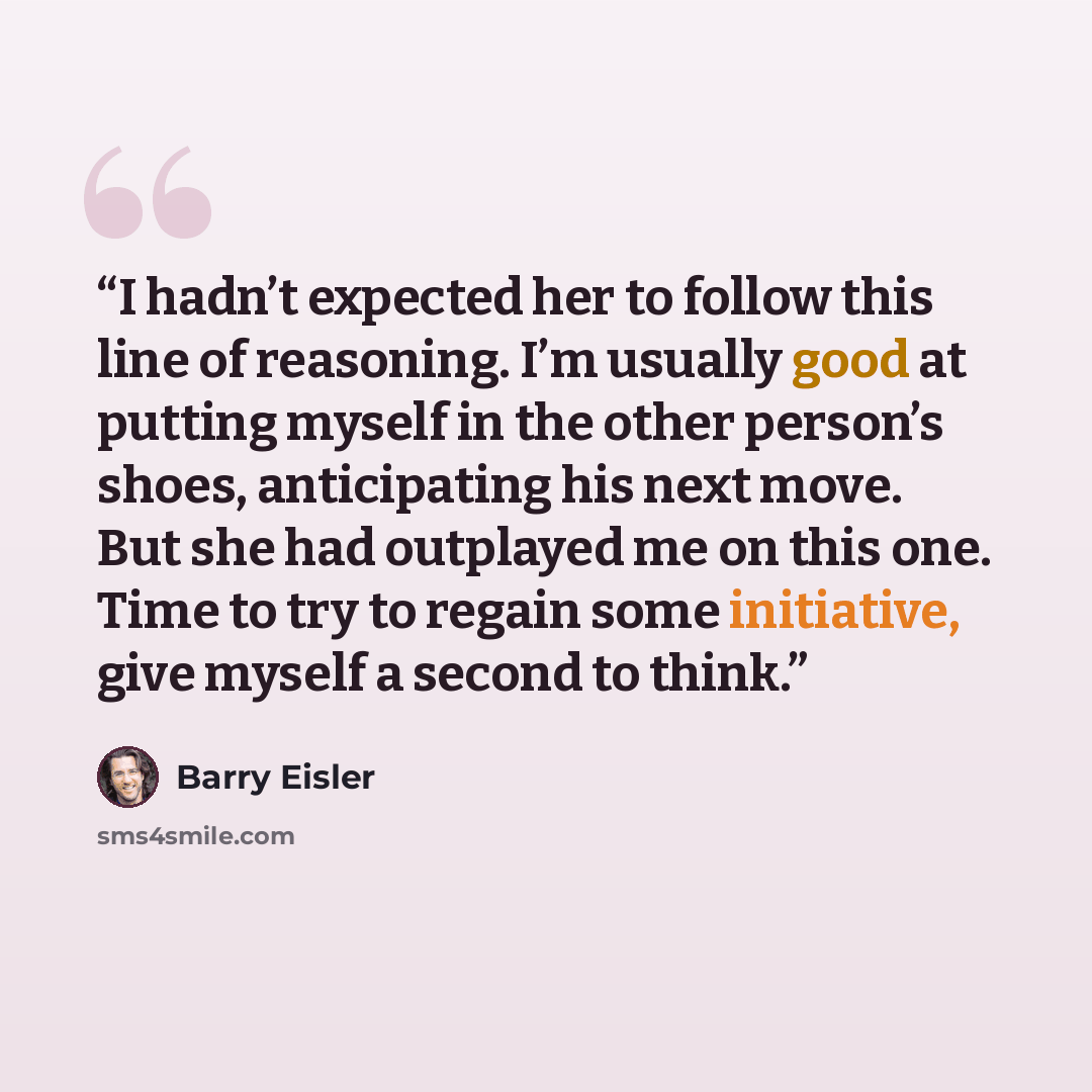 “I hadn’t expected her to follow this line of reasoning. I’m usually good at putting myself in the other person’s shoes, anticipating his next move. But she had outplayed me on this one. Time to try to regain some initiative, give myself a second to think.” quote by Barry Eisler