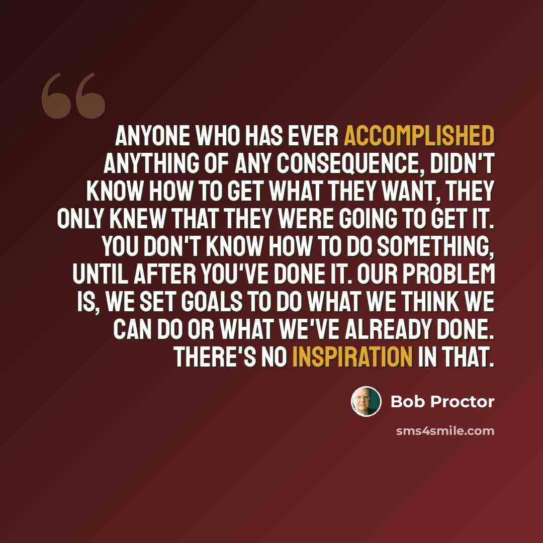 “Anyone who has ever accomplished anything of any consequence, didn't know how to get what they want, they only knew that they were going to get it. You don't know how to do something, until after you've done it. Our problem is, we set goals to do what we think we can do or what we've already done…” quote by Bob Proctor
