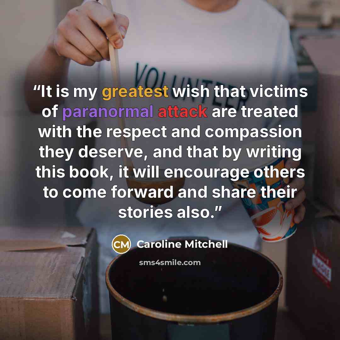 “It is my greatest wish that victims of paranormal attack are treated with the respect and compassion they deserve, and that by writing this book, it will encourage others to come forward and share their stories also.” quote by Caroline Mitchell