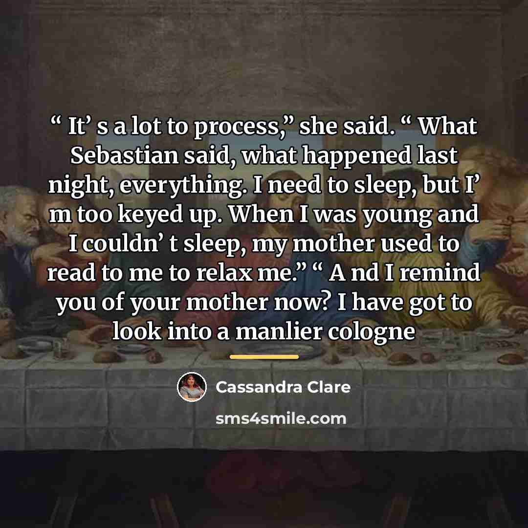 ““ It’ s a lot to process,” she said. “ What Sebastian said, what happened last night, everything. I need to sleep, but I’ m too keyed up. When I was young and I couldn’ t sleep, my mother used to read to me to relax me.” “ A nd I remind you of your mother now? I have got to look into a manlier…” quote by Cassandra Clare