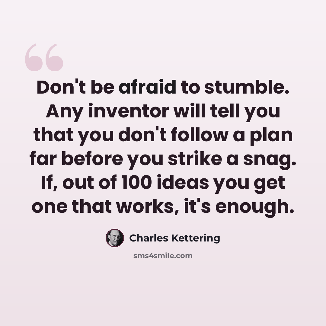 “Don't be afraid to stumble. Any inventor will tell you that you don't follow a plan far before you strike a snag. If, out of 100 ideas you get one that works, it's enough.” quote by Charles Kettering