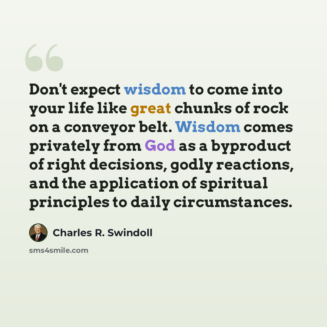 “Don't expect wisdom to come into your life like great chunks of rock on a conveyor belt. Wisdom comes privately from God as a byproduct of right decisions, godly reactions, and the application of spiritual principles to daily circumstances.” quote by Charles R. Swindoll