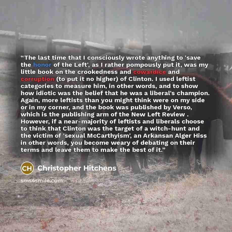 “The last time that I consciously wrote anything to 'save the honor of the Left', as I rather pompously put it, was my little book on the crookedness and cowardice and corruption (to put it no higher) of Clinton. I used leftist categories to measure him, in other words, and to show how idiotic was…” quote by Christopher Hitchens