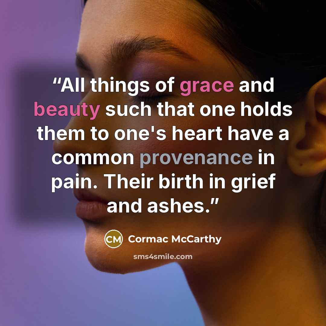 “All things of grace and beauty such that one holds them to one's heart have a common provenance in pain. Their birth in grief and ashes.” quote by Cormac McCarthy