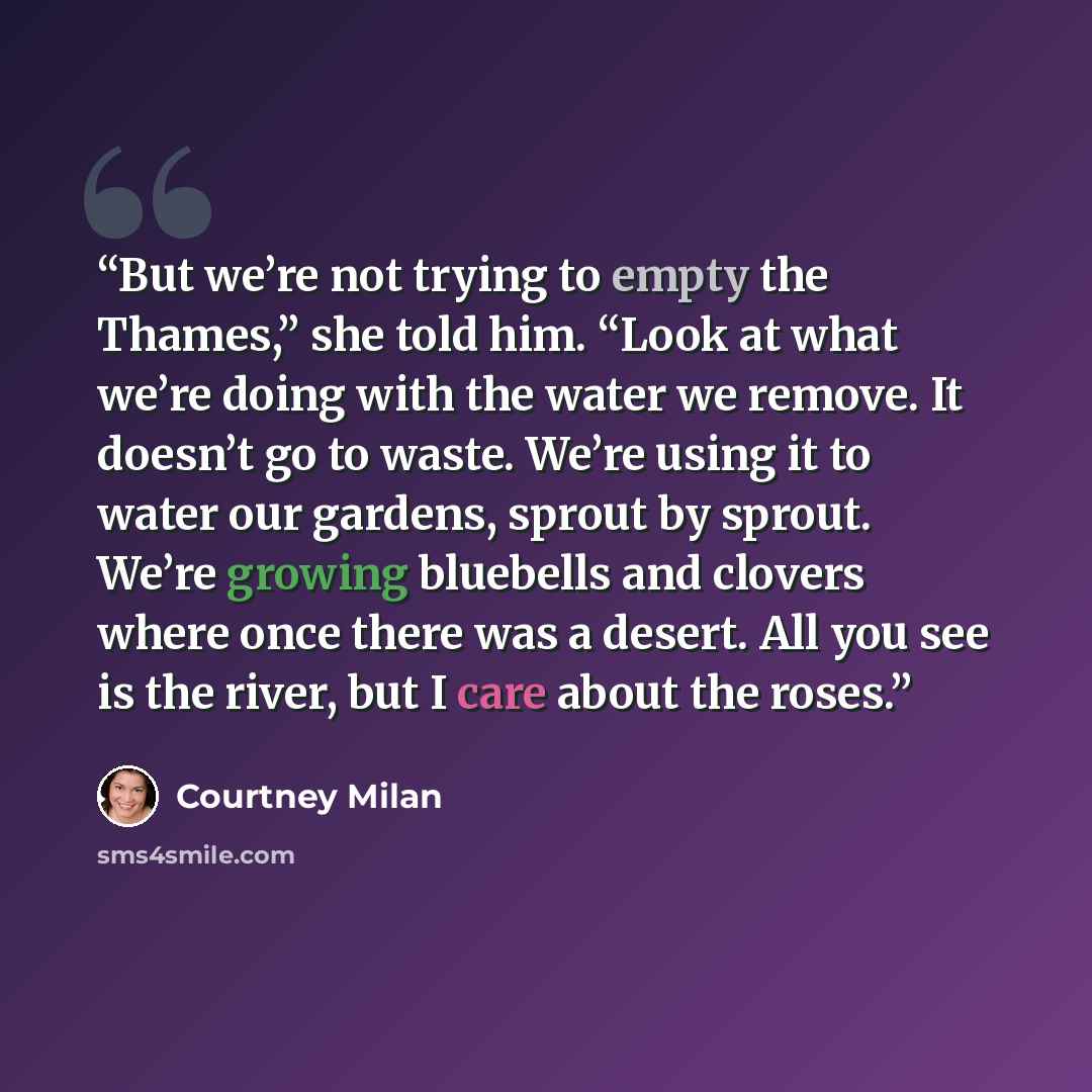 “But we’re not trying to empty the Thames,” she told him. “Look at what we’re doing with the water we remove. It doesn’t go to waste. We’re using it to water our gardens, sprout by sprout. We’re growing bluebells and clovers where once there was a desert. All you see is the river, but I care about…” quote by Courtney Milan