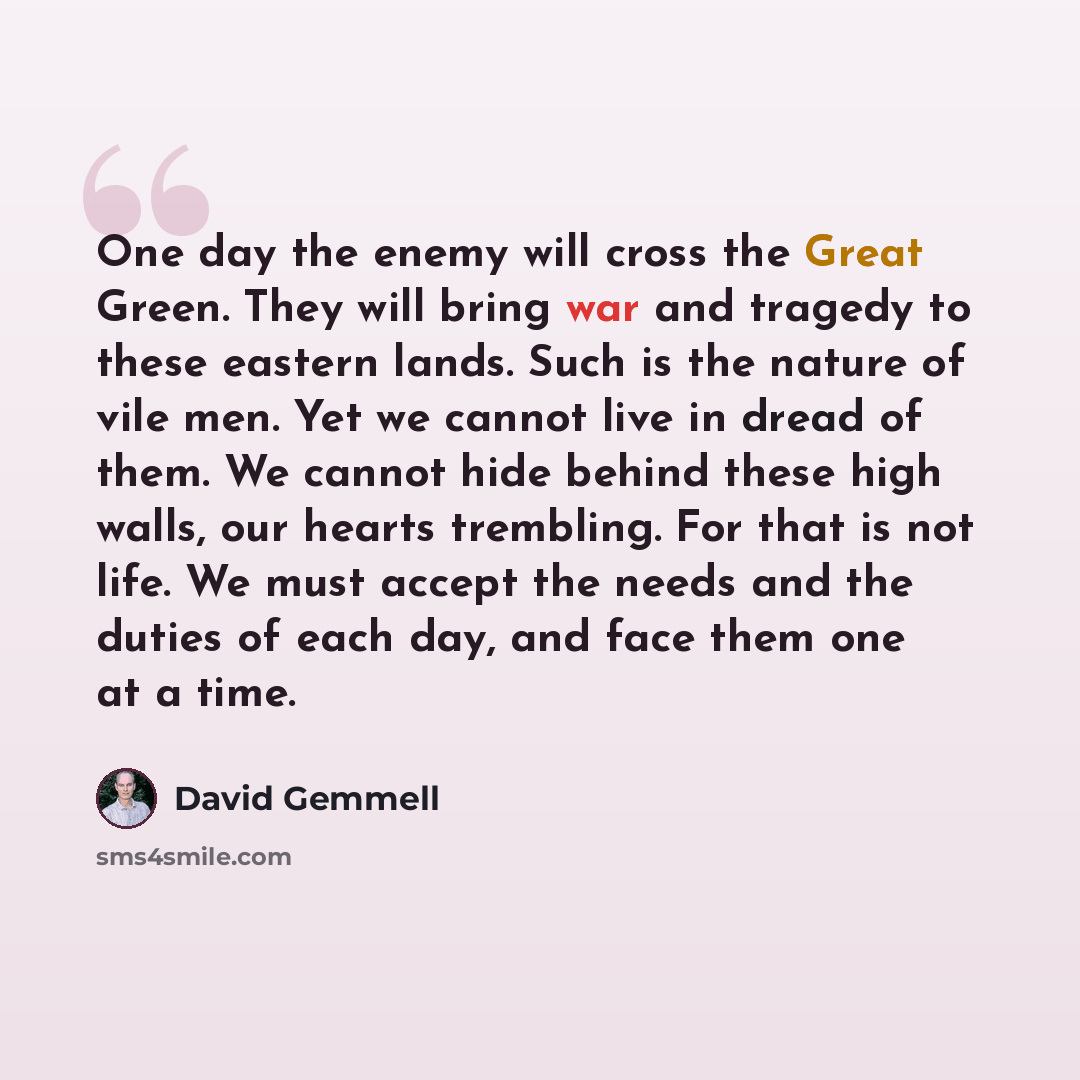“One day the enemy will cross the Great Green. They will bring war and tragedy to these eastern lands. Such is the nature of vile men. Yet we cannot live in dread of them. We cannot hide behind these high walls, our hearts trembling. For that is not life. We must accept the needs and the duties of…” quote by David Gemmell