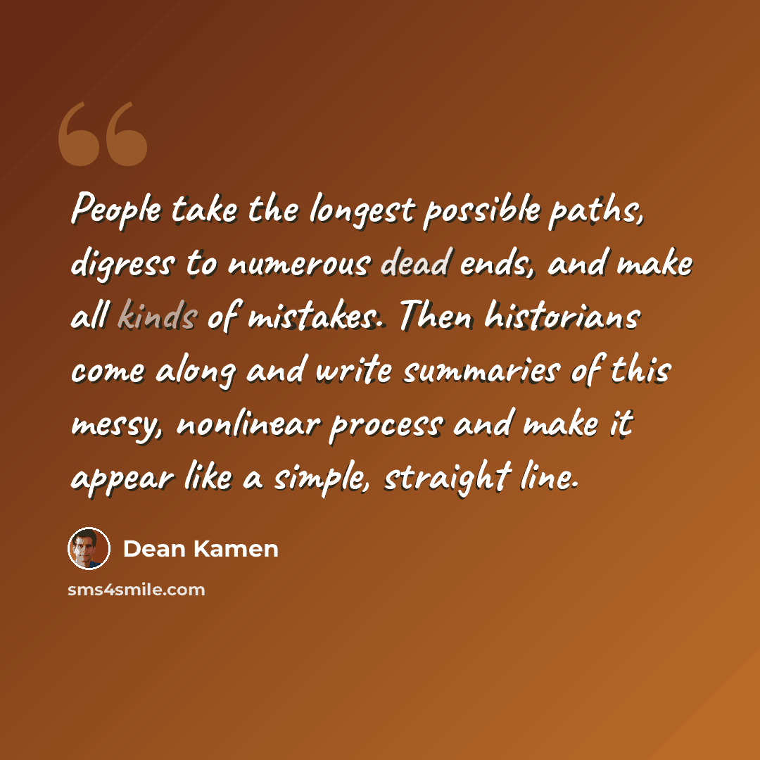 “People take the longest possible paths, digress to numerous dead ends, and make all kinds of mistakes. Then historians come along and write summaries of this messy, nonlinear process and make it appear like a simple, straight line.” quote by Dean Kamen