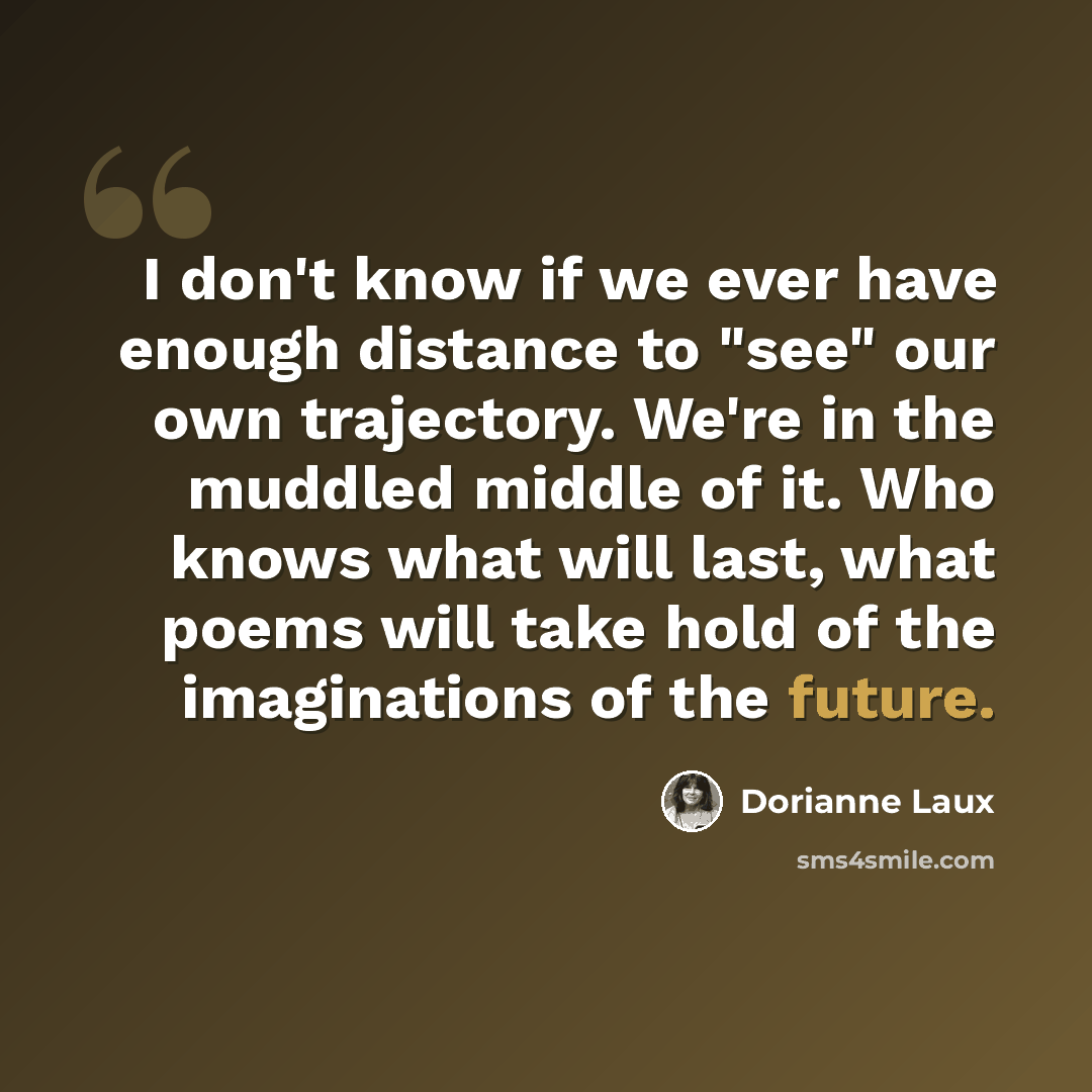 “I don't know if we ever have enough distance to "see" our own trajectory. We're in the muddled middle of it. Who knows what will last, what poems will take hold of the imaginations of the future.” quote by Dorianne Laux