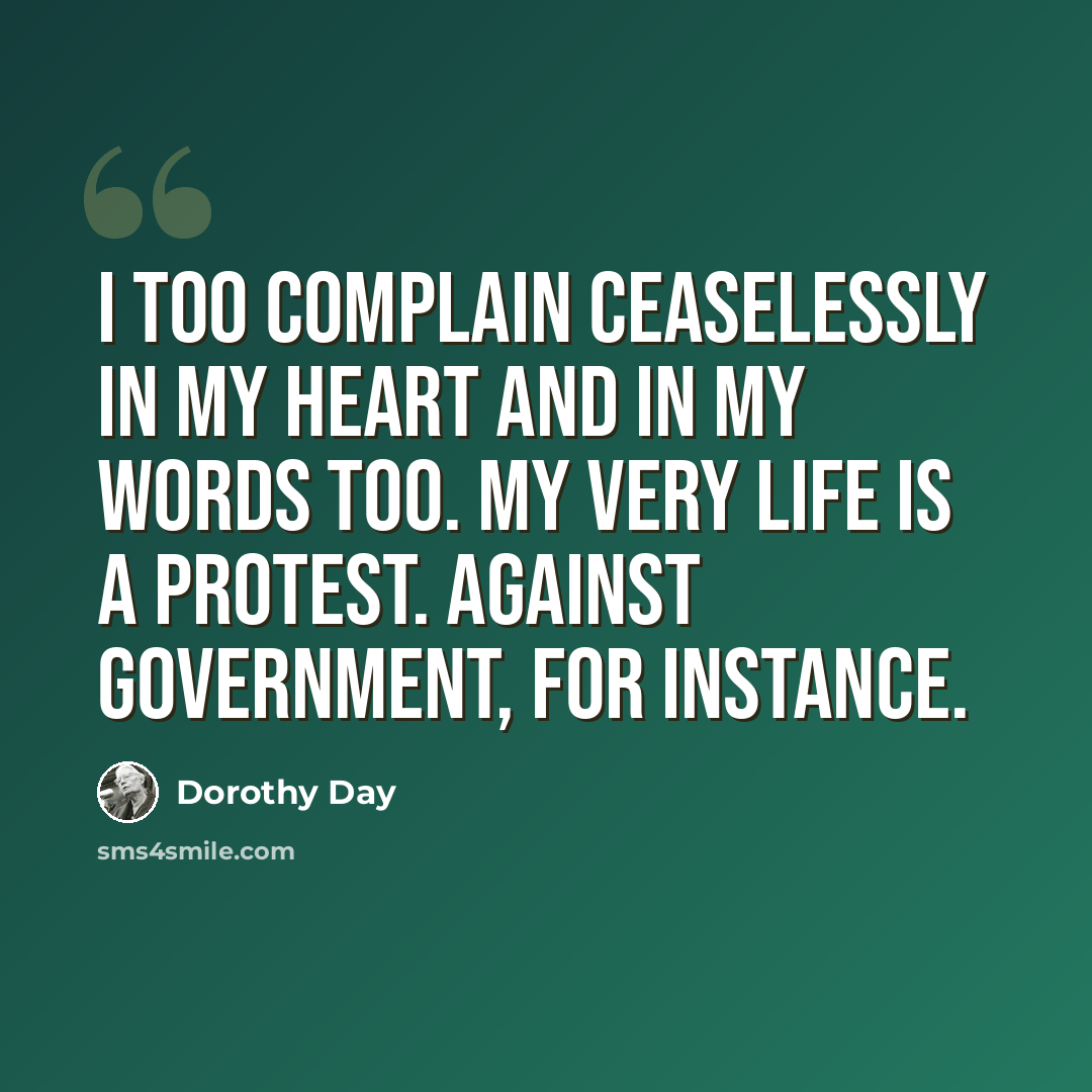 “I too complain ceaselessly in my heart and in my words too. My very life is a protest. Against government, for instance.” quote by Dorothy Day