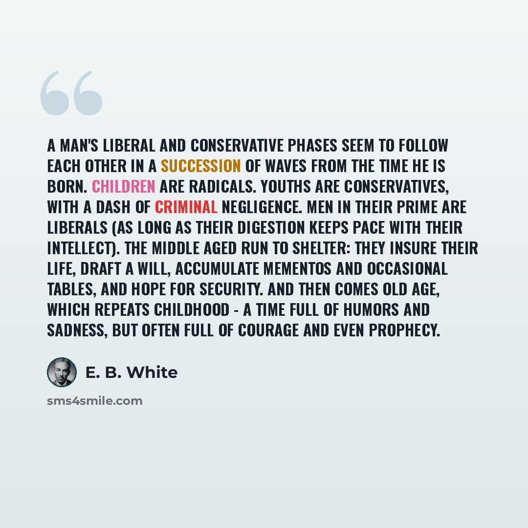 “A man's liberal and conservative phases seem to follow each other in a succession of waves from the time he is born. Children are radicals. Youths are conservatives, with a dash of criminal negligence. Men in their prime are liberals (as long as their digestion keeps pace with their intellect)…” quote by E. B. White