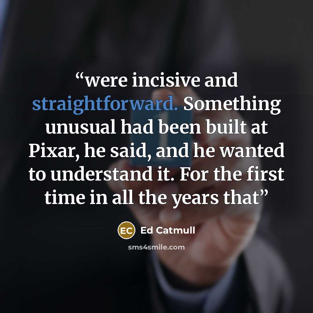 “were incisive and straightforward. Something unusual had been built at Pixar, he said, and he wanted to understand it. For the first time in all the years that” quote by Ed Catmull