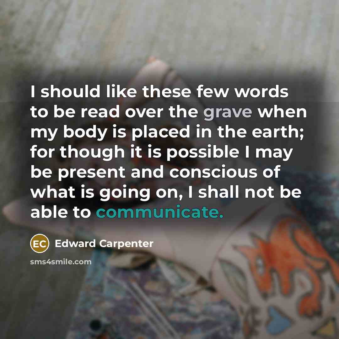 “I should like these few words to be read over the grave when my body is placed in the earth; for though it is possible I may be present and conscious of what is going on, I shall not be able to communicate.” quote by Edward Carpenter