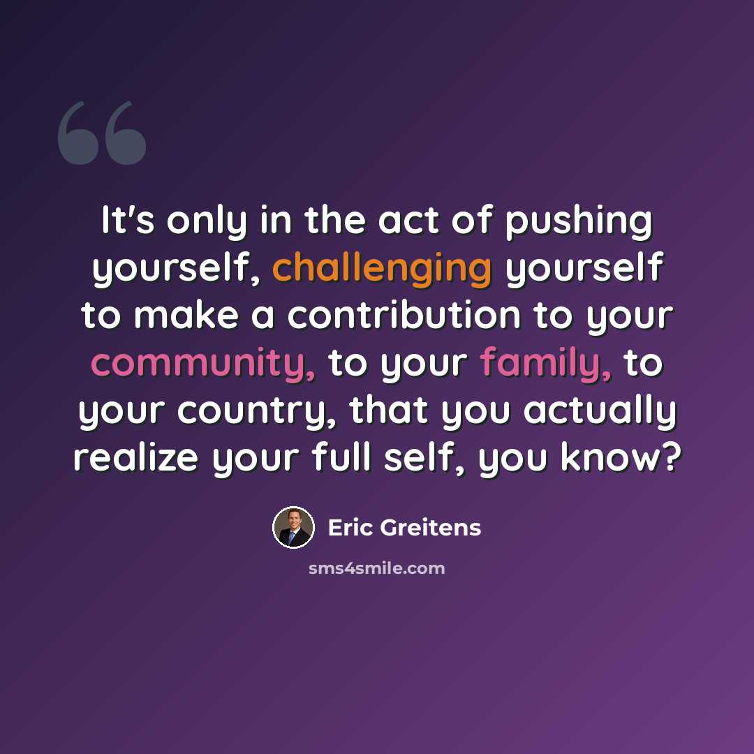 “It's only in the act of pushing yourself, challenging yourself to make a contribution to your community, to your family, to your country, that you actually realize your full self, you know?” quote by Eric Greitens