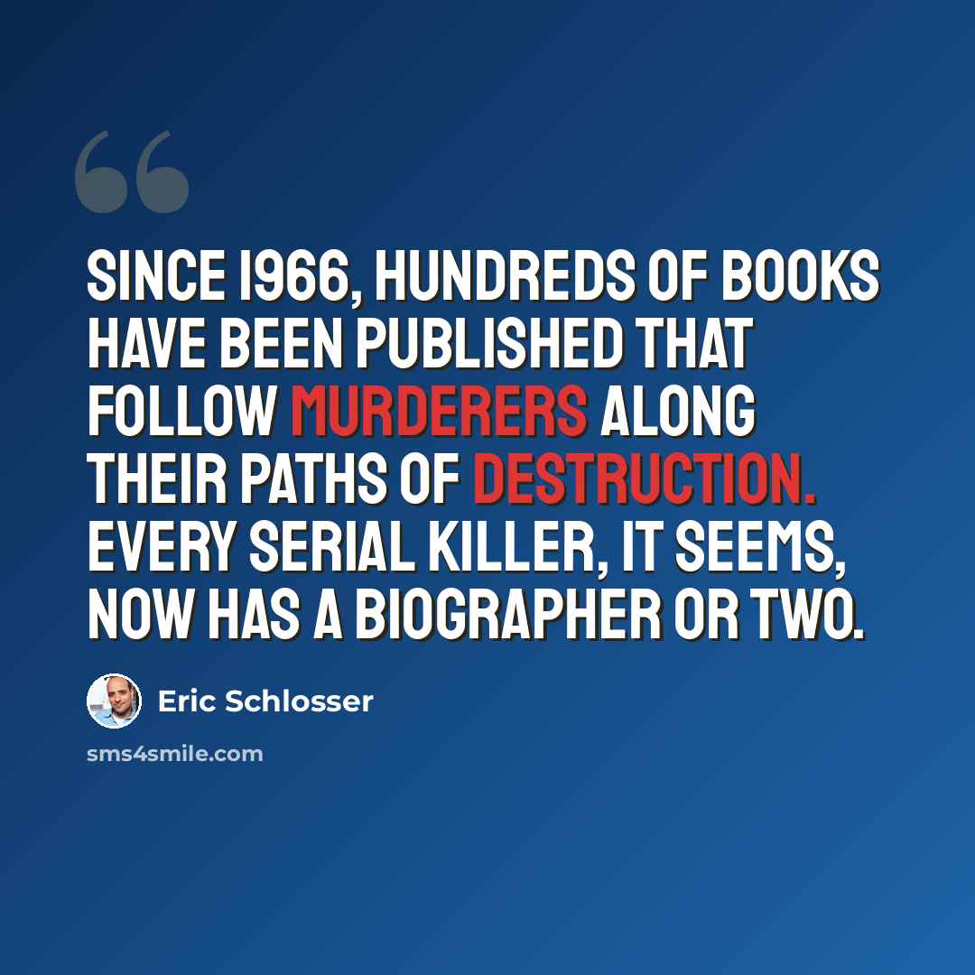 “Since 1966, hundreds of books have been published that follow murderers along their paths of destruction. Every serial killer, it seems, now has a biographer or two.” quote by Eric Schlosser