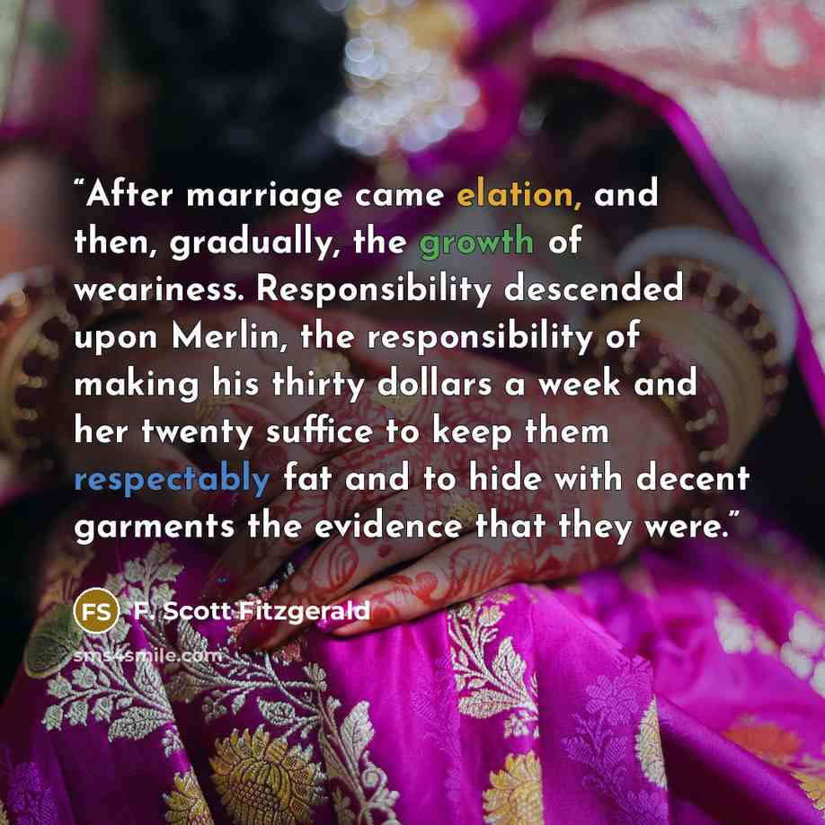 “After marriage came elation, and then, gradually, the growth of weariness. Responsibility descended upon Merlin, the responsibility of making his thirty dollars a week and her twenty suffice to keep them respectably fat and to hide with decent garments the evidence that they were.” quote by F. Scott Fitzgerald