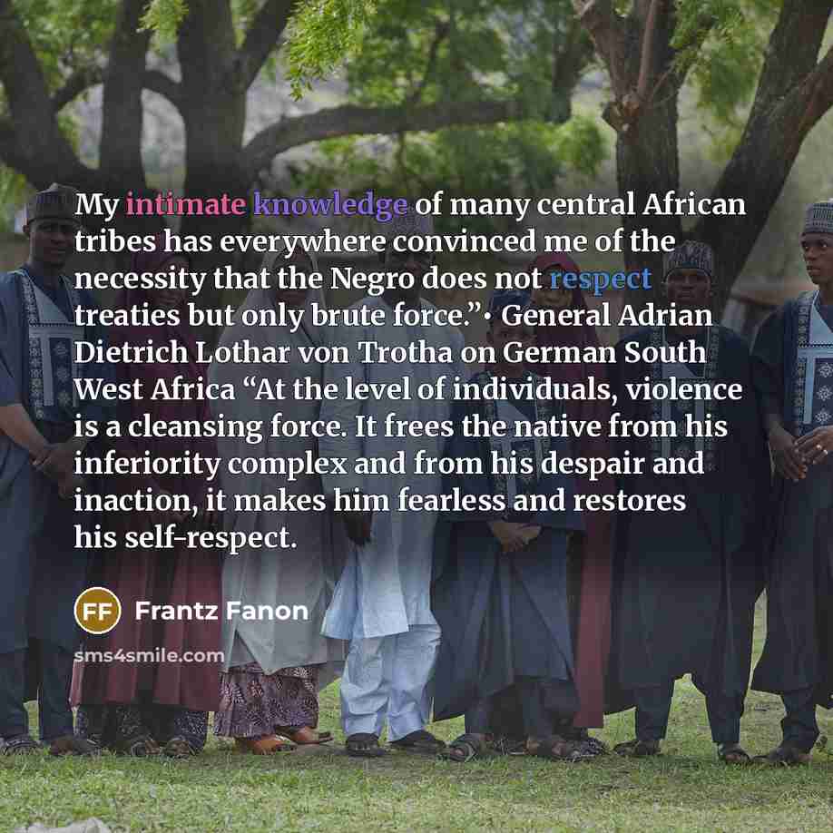 “My intimate knowledge of many central African tribes has everywhere convinced me of the necessity that the Negro does not respect treaties but only brute force.”• General Adrian Dietrich Lothar von Trotha on German South West Africa “At the level of individuals, violence is a cleansing force. It…” quote by Frantz Fanon