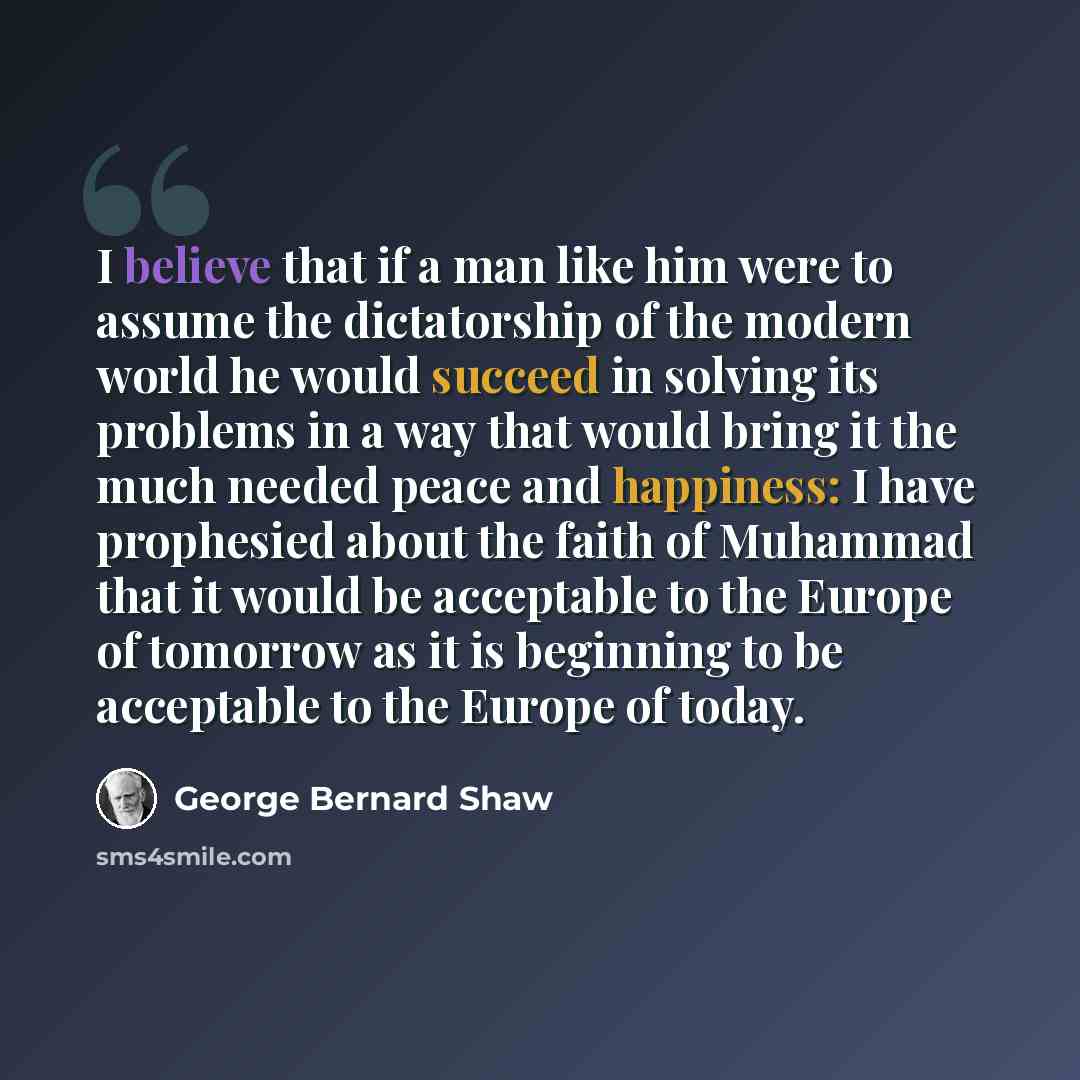 “I believe that if a man like him were to assume the dictatorship of the modern world he would succeed in solving its problems in a way that would bring it the much needed peace and happiness: I have prophesied about the faith of Muhammad that it would be acceptable to the Europe of tomorrow as it…” quote by George Bernard Shaw