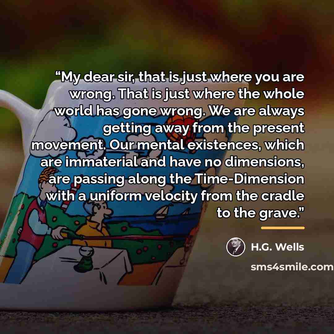 “My dear sir, that is just where you are wrong. That is just where the whole world has gone wrong. We are always getting away from the present movement. Our mental existences, which are immaterial and have no dimensions, are passing along the Time-Dimension with a uniform velocity from the cradle…” quote by H.G. Wells