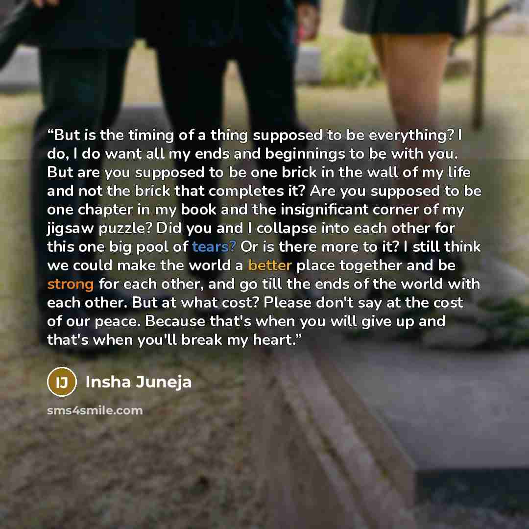 “But is the timing of a thing supposed to be everything? I do, I do want all my ends and beginnings to be with you. But are you supposed to be one brick in the wall of my life and not the brick that completes it? Are you supposed to be one chapter in my book and the insignificant corner of my…” quote by Insha Juneja