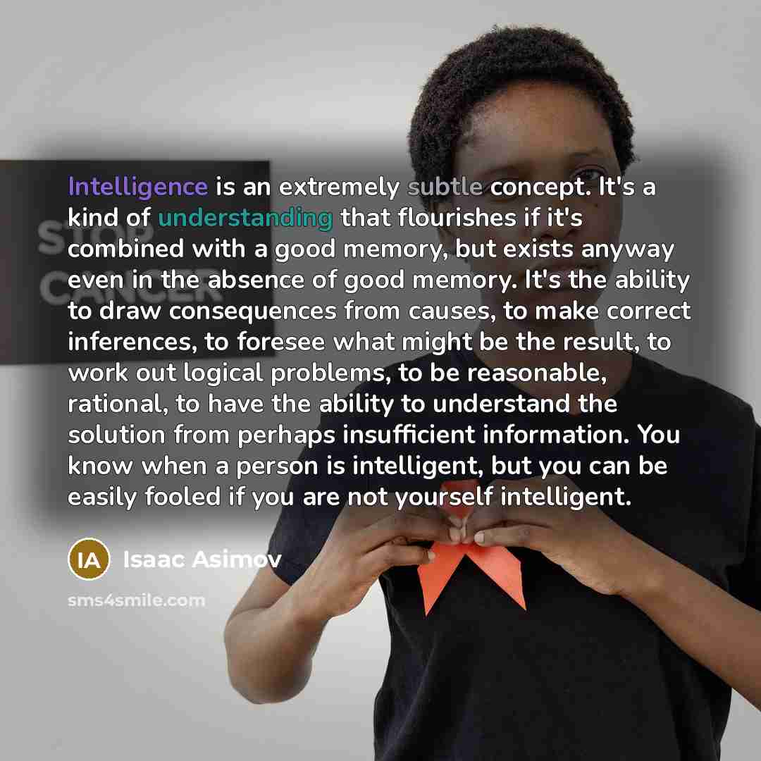 “Intelligence is an extremely subtle concept. It's a kind of understanding that flourishes if it's combined with a good memory, but exists anyway even in the absence of good memory. It's the ability to draw consequences from causes, to make correct inferences, to foresee what might be the result…” quote by Isaac Asimov