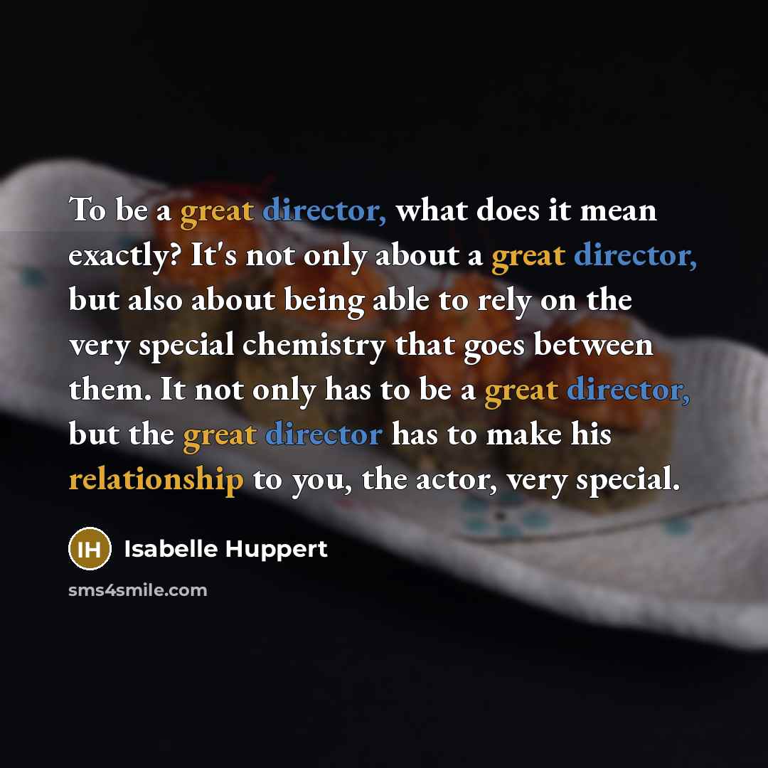 “To be a great director, what does it mean exactly? It's not only about a great director, but also about being able to rely on the very special chemistry that goes between them. It not only has to be a great director, but the great director has to make his relationship to you, the actor, very…” quote by Isabelle Huppert