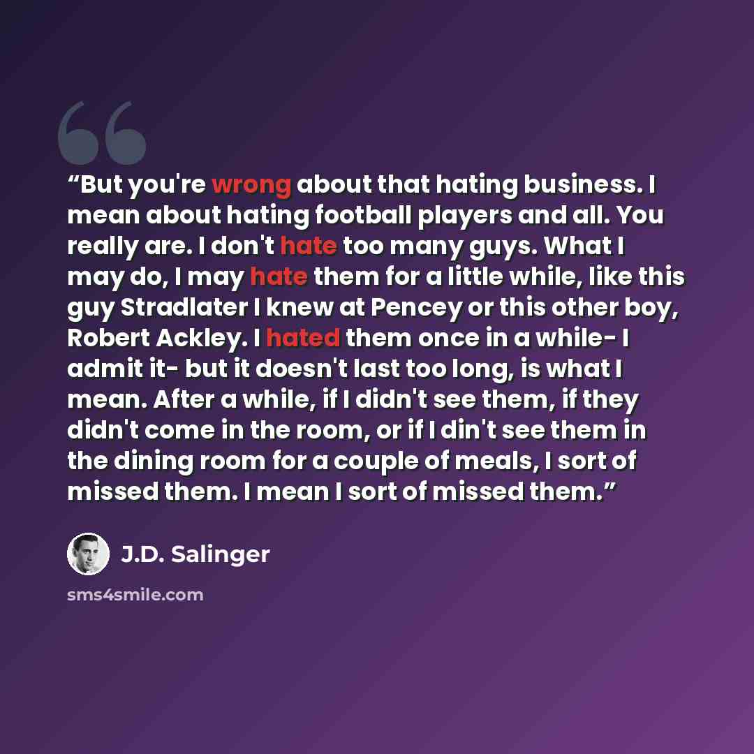 “But you're wrong about that hating business. I mean about hating football players and all. You really are. I don't hate too many guys. What I may do, I may hate them for a little while, like this guy Stradlater I knew at Pencey or this other boy, Robert Ackley. I hated them once in a while- I…” quote by J.D. Salinger