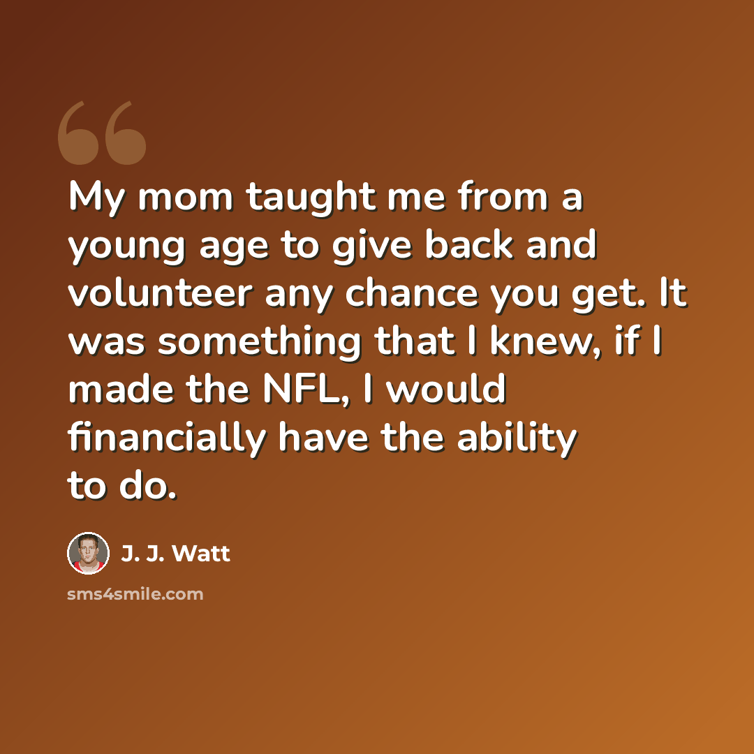 “My mom taught me from a young age to give back and volunteer any chance you get. It was something that I knew, if I made the NFL, I would financially have the ability to do.” quote by J. J. Watt