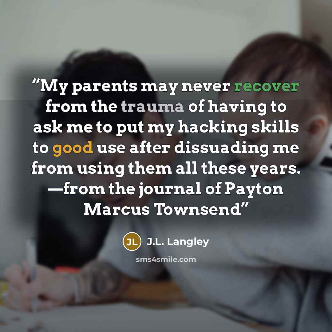 “My parents may never recover from the trauma of having to ask me to put my hacking skills to good use after dissuading me from using them all these years. —from the journal of Payton Marcus Townsend” quote by J.L. Langley
