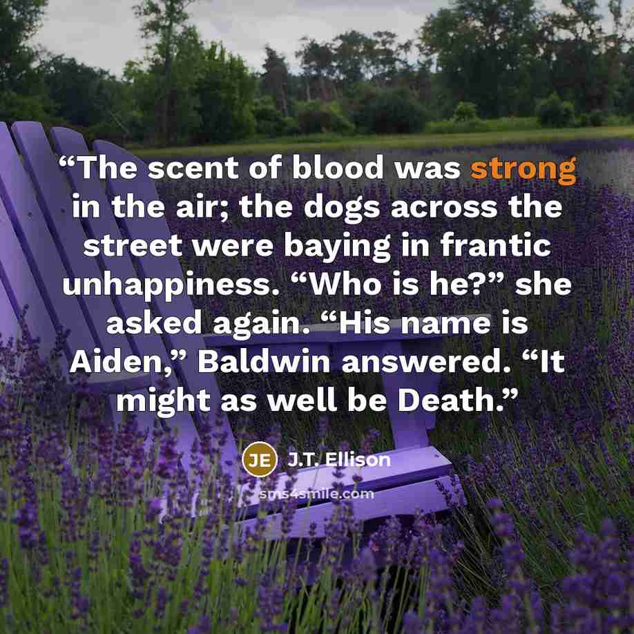 “The scent of blood was strong in the air; the dogs across the street were baying in frantic unhappiness. “Who is he?” she asked again. “His name is Aiden,” Baldwin answered. “It might as well be Death.” quote by J.T. Ellison