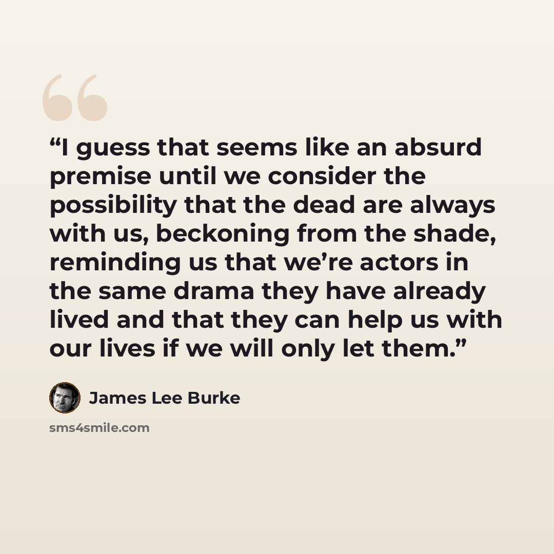 “I guess that seems like an absurd premise until we consider the possibility that the dead are always with us, beckoning from the shade, reminding us that we’re actors in the same drama they have already lived and that they can help us with our lives if we will only let them.” quote by James Lee Burke