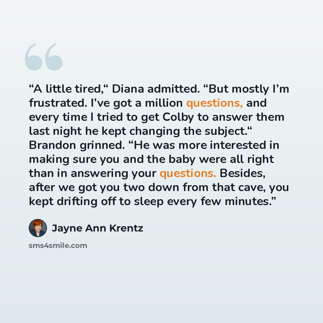 “A little tired,“ Diana admitted. “But mostly I’m frustrated. I’ve got a million questions, and every time I tried to get Colby to answer them last night he kept changing the subject.“ Brandon grinned. “He was more interested in making sure you and the baby were all right than in answering your…” quote by Jayne Ann Krentz