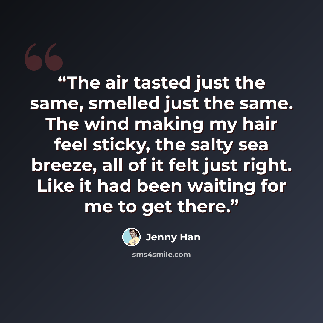 “The air tasted just the same, smelled just the same. The wind making my hair feel sticky, the salty sea breeze, all of it felt just right. Like it had been waiting for me to get there.” quote by Jenny Han