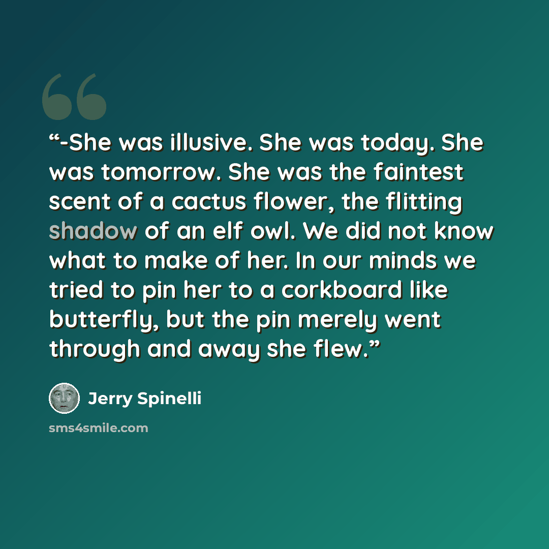 “-She was illusive. She was today. She was tomorrow. She was the faintest scent of a cactus flower, the flitting shadow of an elf owl. We did not know what to make of her. In our minds we tried to pin her to a corkboard like butterfly, but the pin merely went through and away she flew.” quote by Jerry Spinelli
