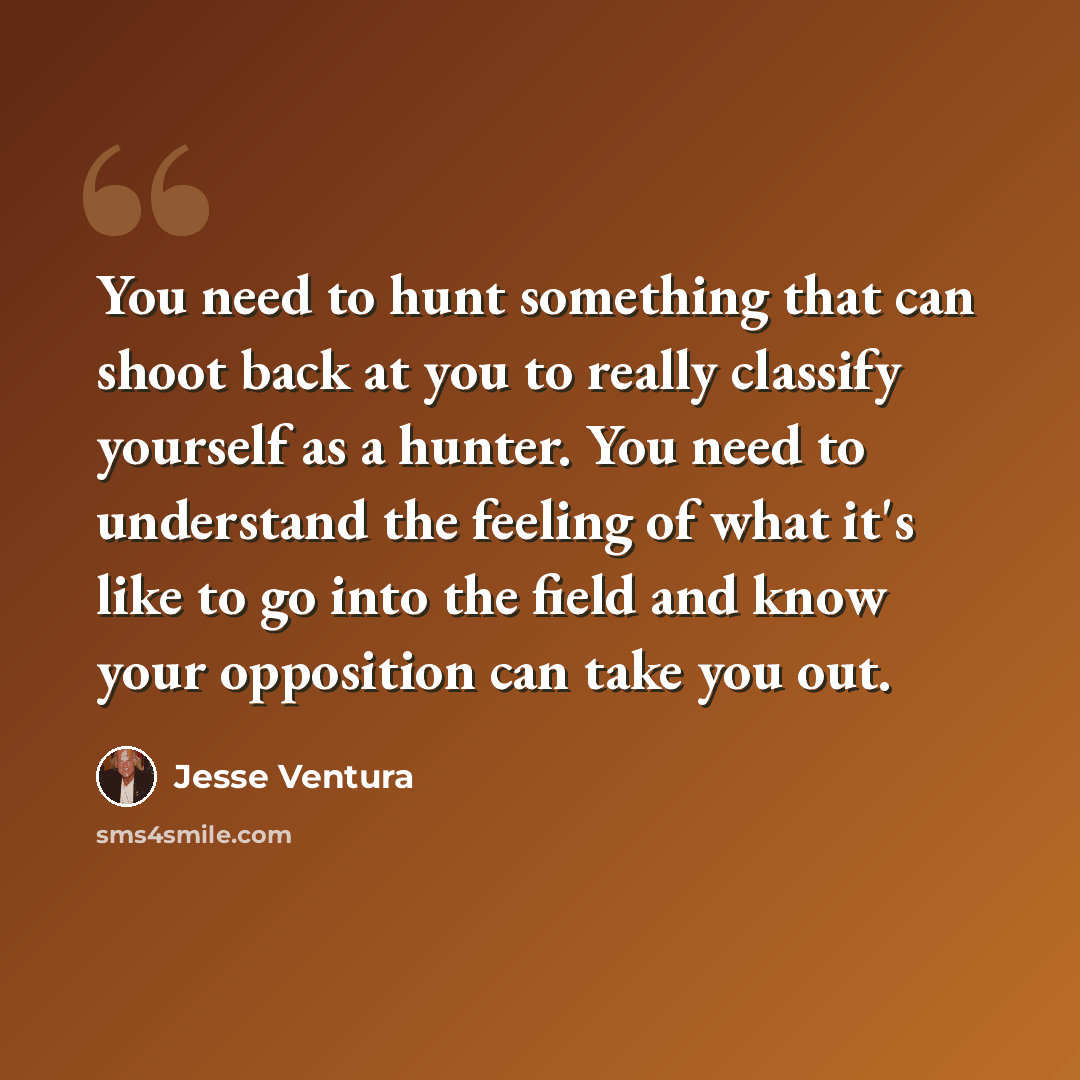 “You need to hunt something that can shoot back at you to really classify yourself as a hunter. You need to understand the feeling of what it's like to go into the field and know your opposition can take you out.” quote by Jesse Ventura