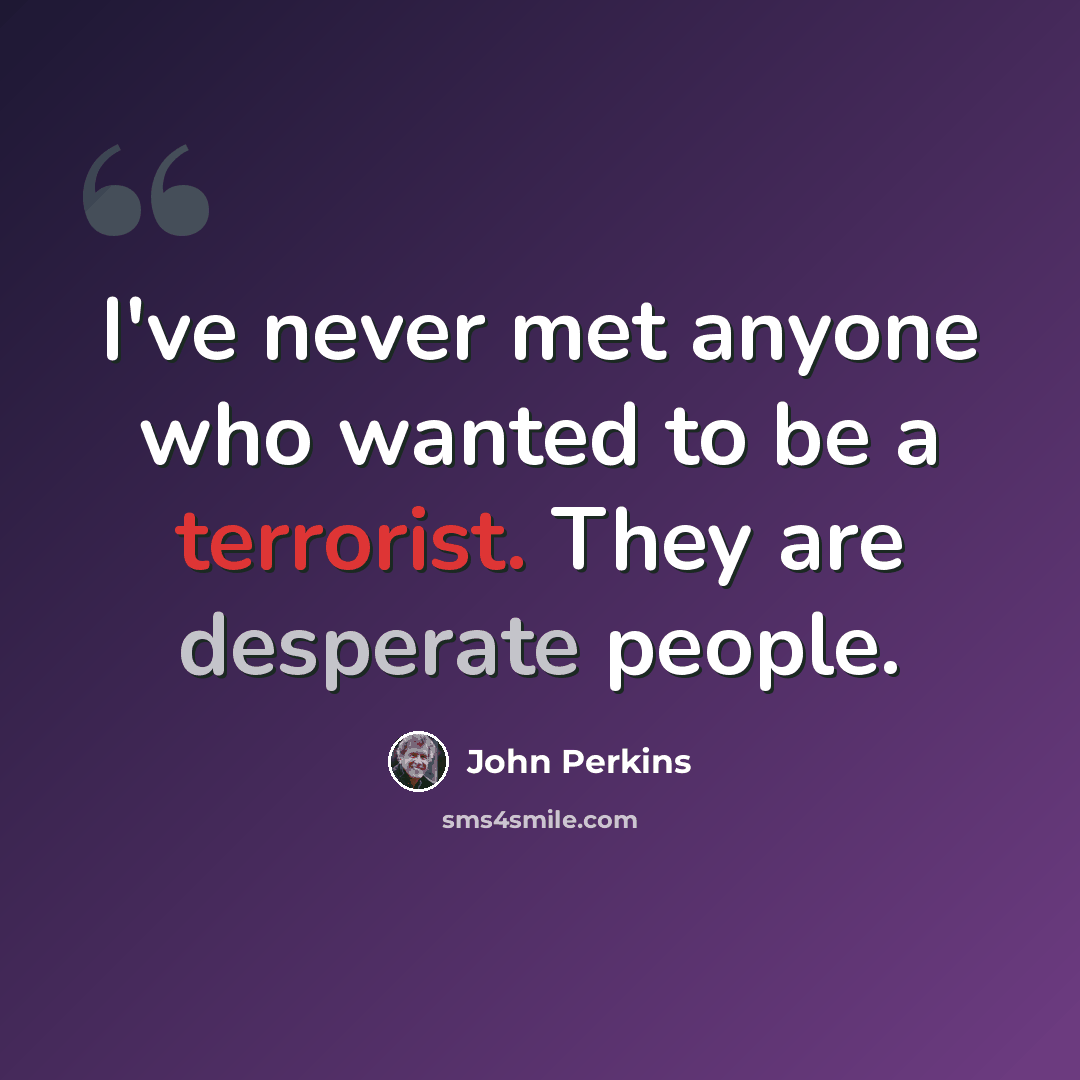 “I've never met anyone who wanted to be a terrorist. They are desperate people.” quote by John Perkins