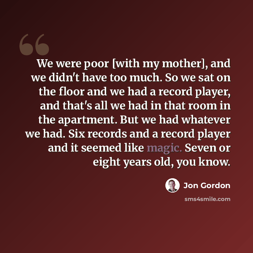 “We were poor [with my mother], and we didn't have too much. So we sat on the floor and we had a record player, and that's all we had in that room in the apartment. But we had whatever we had. Six records and a record player and it seemed like magic. Seven or eight years old, you know.” quote by Jon Gordon