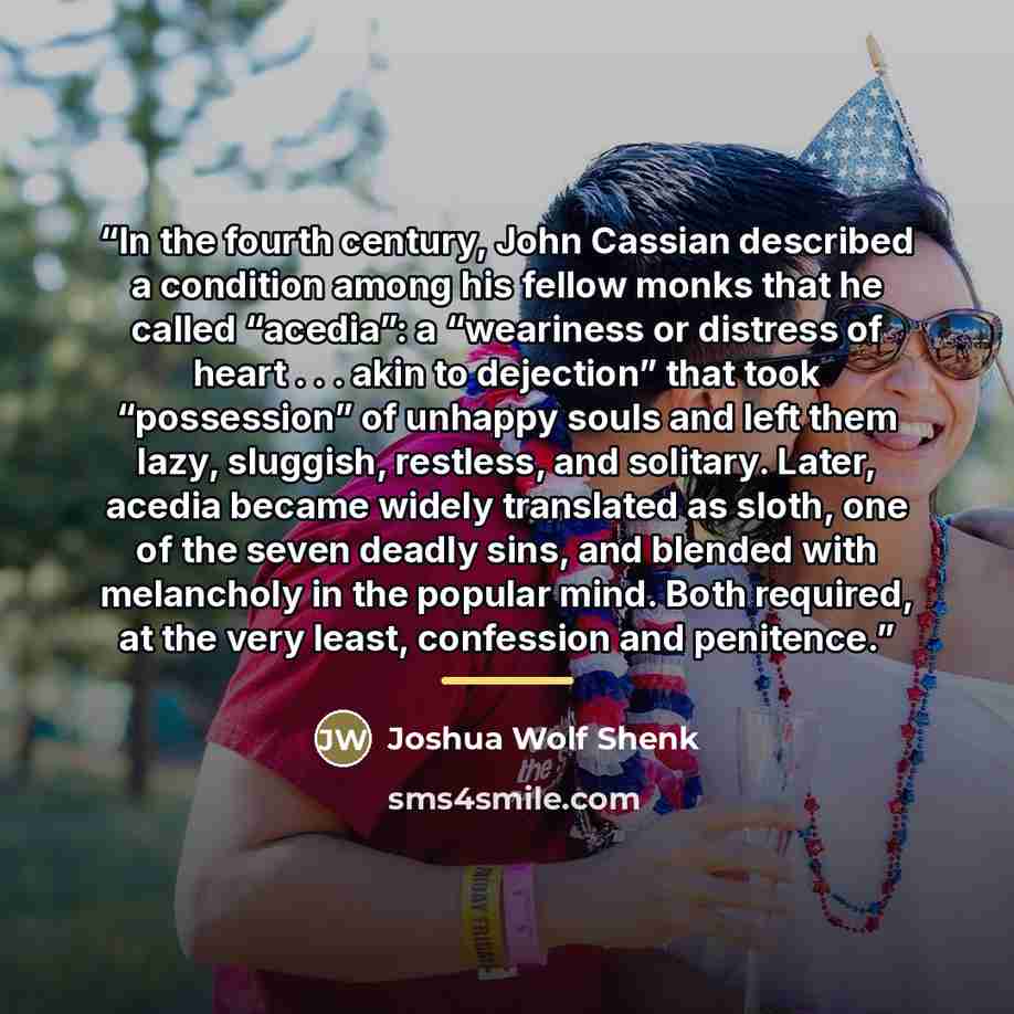 “In the fourth century, John Cassian described a condition among his fellow monks that he called “acedia”: a “weariness or distress of heart . . . akin to dejection” that took “possession” of unhappy souls and left them lazy, sluggish, restless, and solitary. Later, acedia became widely translated…” quote by Joshua Wolf Shenk