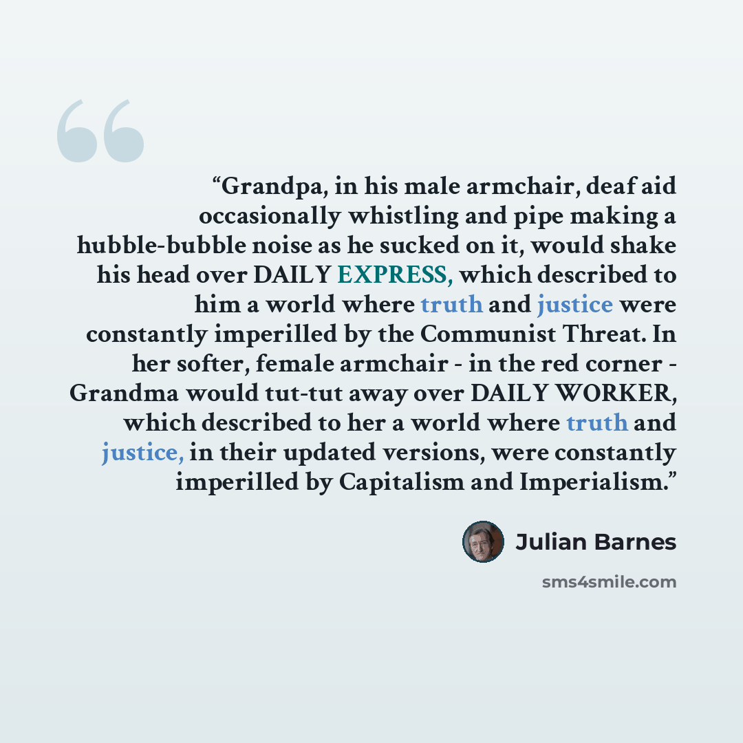“Grandpa, in his male armchair, deaf aid occasionally whistling and pipe making a hubble-bubble noise as he sucked on it, would shake his head over DAILY EXPRESS, which described to him a world where truth and justice were constantly imperilled by the Communist Threat. In her softer, female…” quote by Julian Barnes