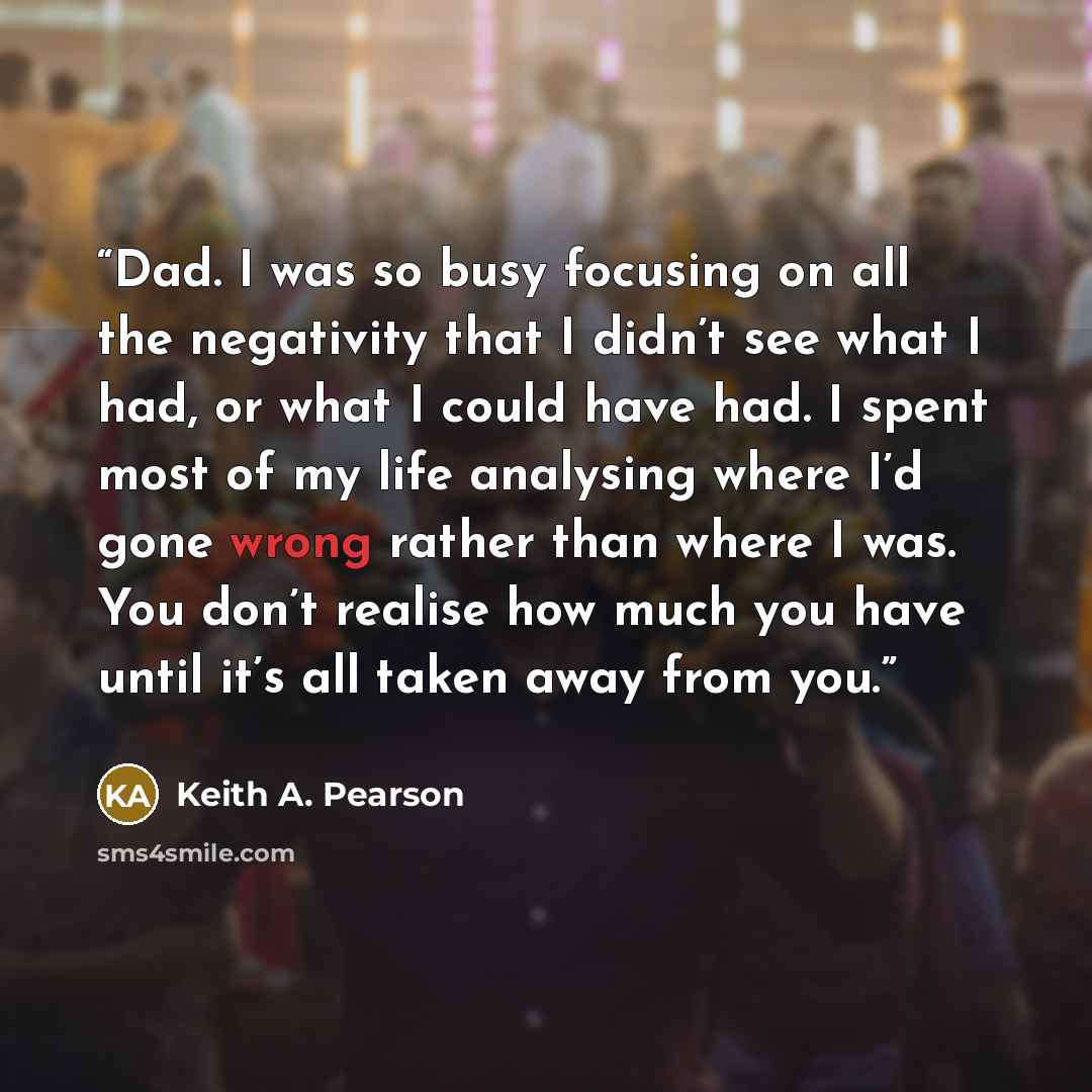 “Dad. I was so busy focusing on all the negativity that I didn’t see what I had, or what I could have had. I spent most of my life analysing where I’d gone wrong rather than where I was. You don’t realise how much you have until it’s all taken away from you.” quote by Keith A. Pearson