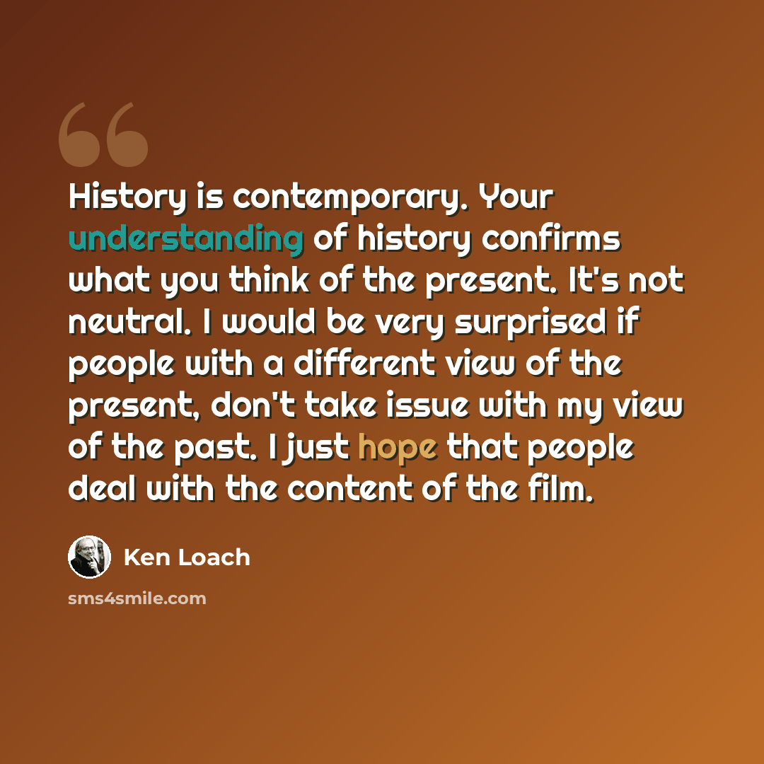 “History is contemporary. Your understanding of history confirms what you think of the present. It's not neutral. I would be very surprised if people with a different view of the present, don't take issue with my view of the past. I just hope that people deal with the content of the film.” quote by Ken Loach