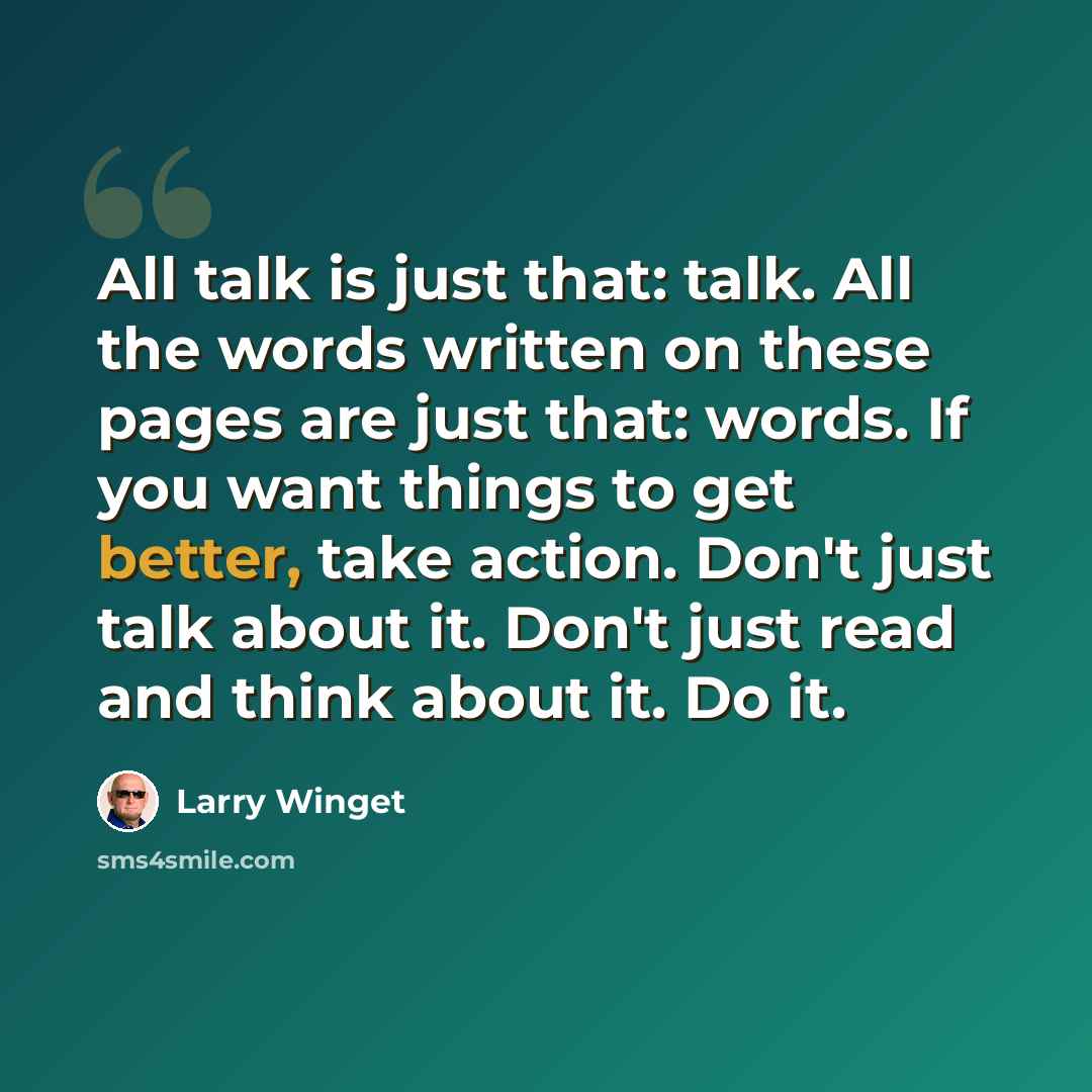“All talk is just that: talk. All the words written on these pages are just that: words. If you want things to get better, take action. Don't just talk about it. Don't just read and think about it. Do it.” quote by Larry Winget