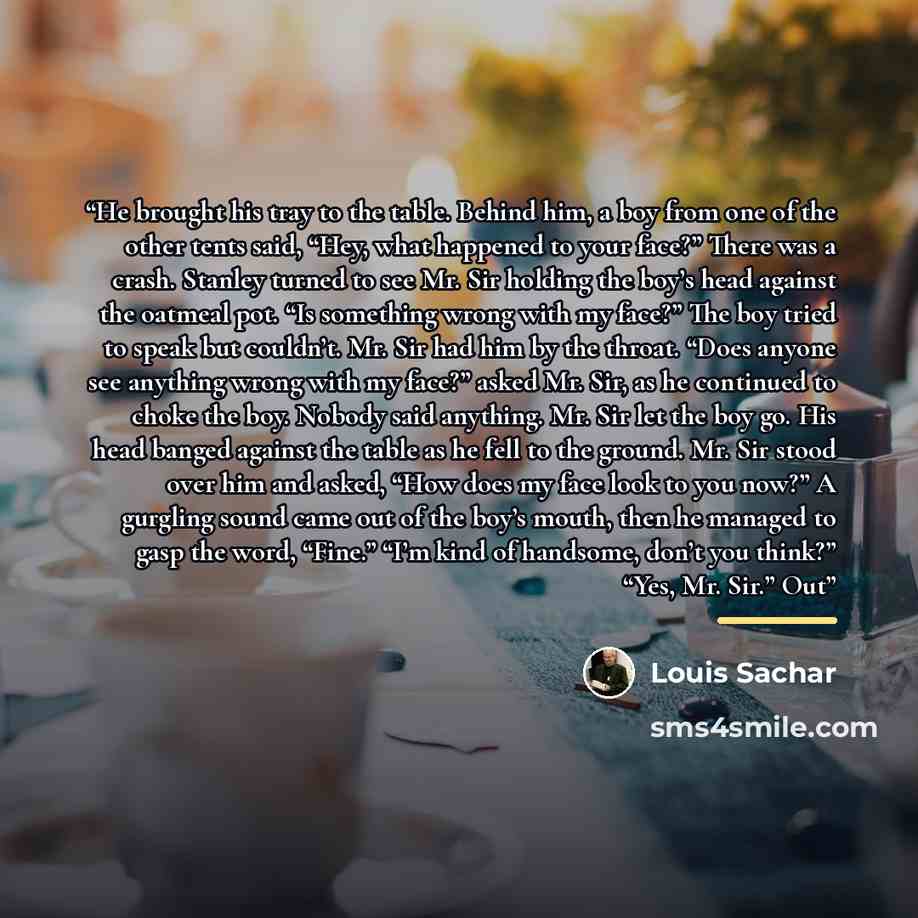 “He brought his tray to the table. Behind him, a boy from one of the other tents said, “Hey, what happened to your face?” There was a crash. Stanley turned to see Mr. Sir holding the boy’s head against the oatmeal pot. “Is something wrong with my face?” The boy tried to speak but couldn’t. Mr. Sir…” quote by Louis Sachar