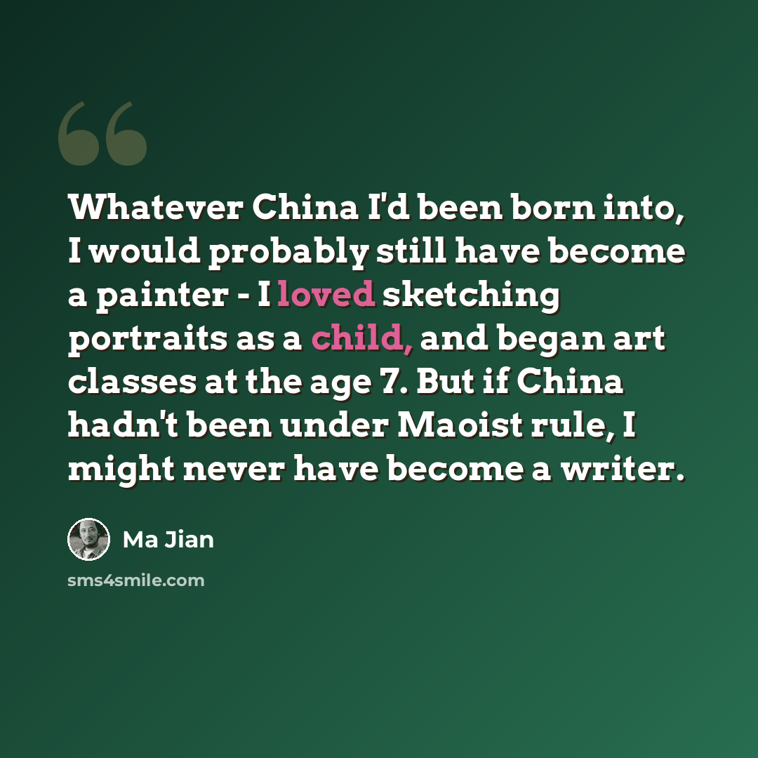 “Whatever China I'd been born into, I would probably still have become a painter - I loved sketching portraits as a child, and began art classes at the age 7. But if China hadn't been under Maoist rule, I might never have become a writer.” quote by Ma Jian