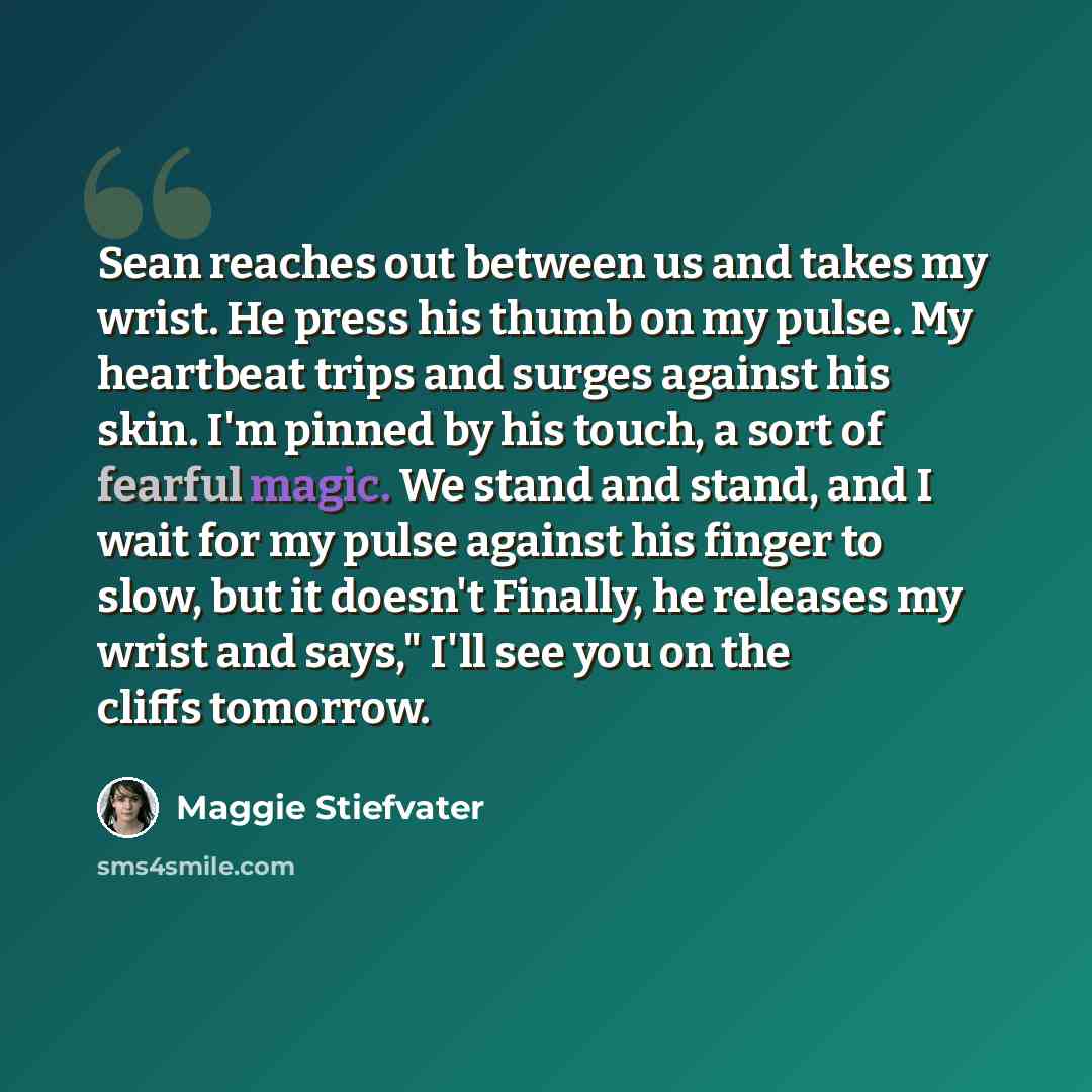 “Sean reaches out between us and takes my wrist. He press his thumb on my pulse. My heartbeat trips and surges against his skin. I'm pinned by his touch, a sort of fearful magic. We stand and stand, and I wait for my pulse against his finger to slow, but it doesn't Finally, he releases my wrist and…” quote by Maggie Stiefvater
